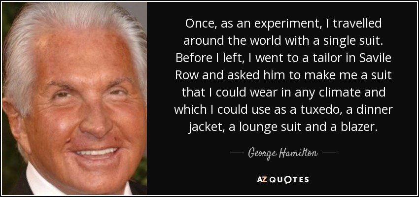 Once, as an experiment, I travelled around the world with a single suit. Before I left, I went to a tailor in Savile Row and asked him to make me a suit that I could wear in any climate and which I could use as a tuxedo, a dinner jacket, a lounge suit and a blazer. - George Hamilton