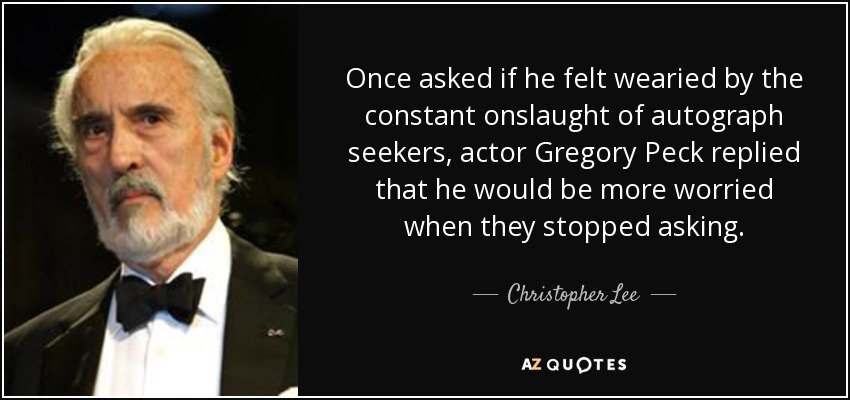 Once asked if he felt wearied by the constant onslaught of autograph seekers, actor Gregory Peck replied that he would be more worried when they stopped asking. - Christopher Lee