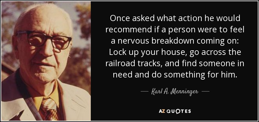 Once asked what action he would recommend if a person were to feel a nervous breakdown coming on: Lock up your house, go across the railroad tracks, and find someone in need and do something for him. - Karl A. Menninger
