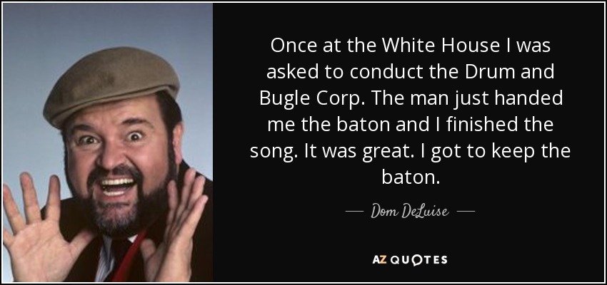 Once at the White House I was asked to conduct the Drum and Bugle Corp. The man just handed me the baton and I finished the song. It was great. I got to keep the baton. - Dom DeLuise