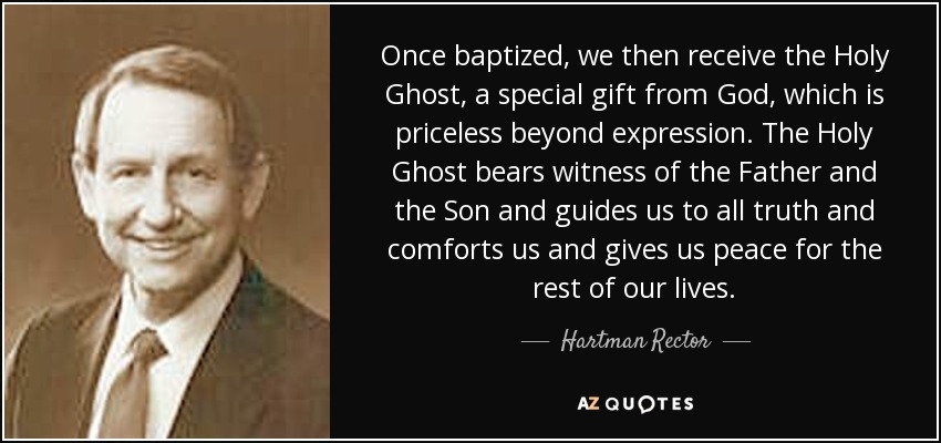 Once baptized, we then receive the Holy Ghost, a special gift from God, which is priceless beyond expression. The Holy Ghost bears witness of the Father and the Son and guides us to all truth and comforts us and gives us peace for the rest of our lives. - Hartman Rector, Jr.