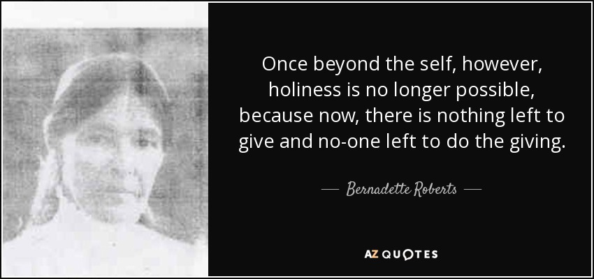 Once beyond the self, however, holiness is no longer possible, because now, there is nothing left to give and no-one left to do the giving. - Bernadette Roberts