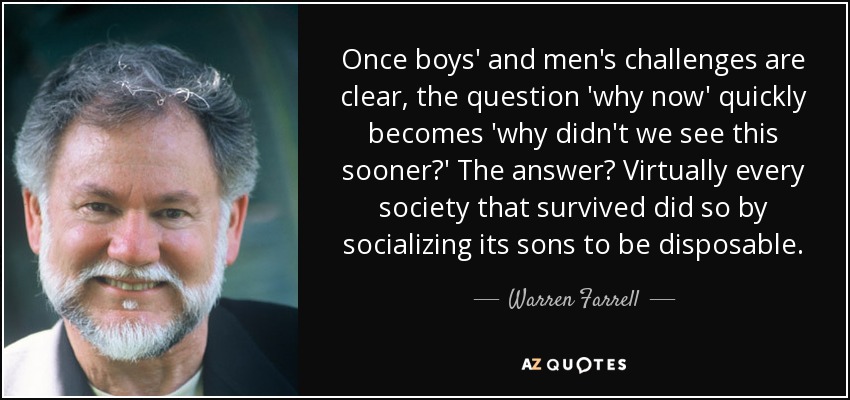 Once boys' and men's challenges are clear, the question 'why now' quickly becomes 'why didn't we see this sooner?' The answer? Virtually every society that survived did so by socializing its sons to be disposable. - Warren Farrell