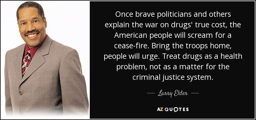 Once brave politicians and others explain the war on drugs' true cost, the American people will scream for a cease-fire. Bring the troops home, people will urge. Treat drugs as a health problem, not as a matter for the criminal justice system. - Larry Elder