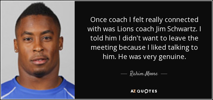 Once coach I felt really connected with was Lions coach Jim Schwartz. I told him I didn't want to leave the meeting because I liked talking to him. He was very genuine. - Rahim Moore