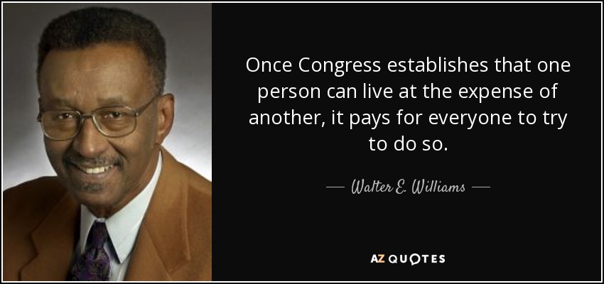 Once Congress establishes that one person can live at the expense of another, it pays for everyone to try to do so. - Walter E. Williams