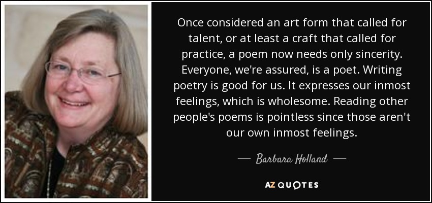 Once considered an art form that called for talent, or at least a craft that called for practice, a poem now needs only sincerity. Everyone, we're assured, is a poet. Writing poetry is good for us. It expresses our inmost feelings, which is wholesome. Reading other people's poems is pointless since those aren't our own inmost feelings. - Barbara Holland