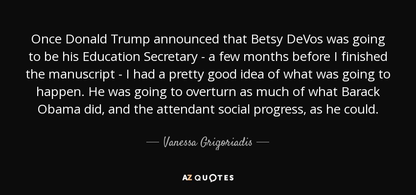 Once Donald Trump announced that Betsy DeVos was going to be his Education Secretary - a few months before I finished the manuscript - I had a pretty good idea of what was going to happen. He was going to overturn as much of what Barack Obama did, and the attendant social progress, as he could. - Vanessa Grigoriadis