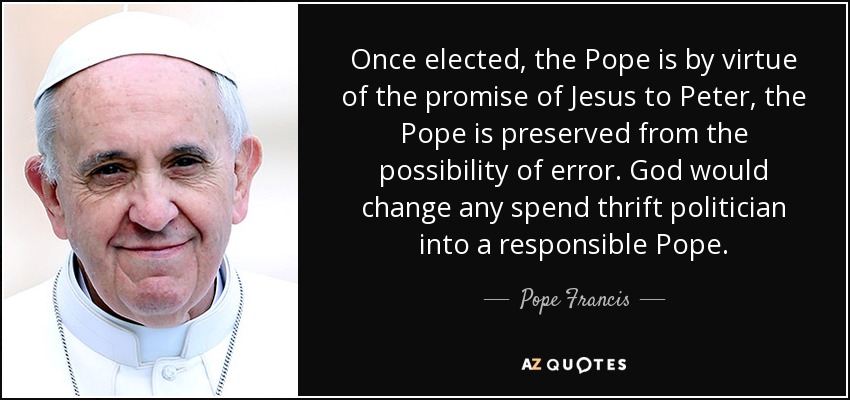 Once elected, the Pope is by virtue of the promise of Jesus to Peter, the Pope is preserved from the possibility of error. God would change any spend thrift politician into a responsible Pope. - Pope Francis