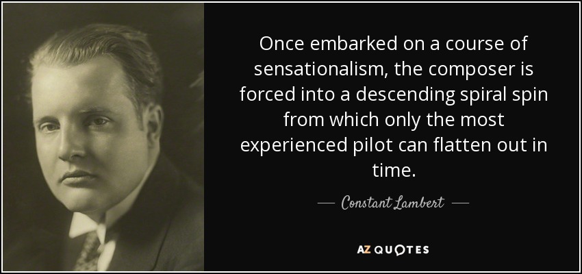 Once embarked on a course of sensationalism, the composer is forced into a descending spiral spin from which only the most experienced pilot can flatten out in time. - Constant Lambert