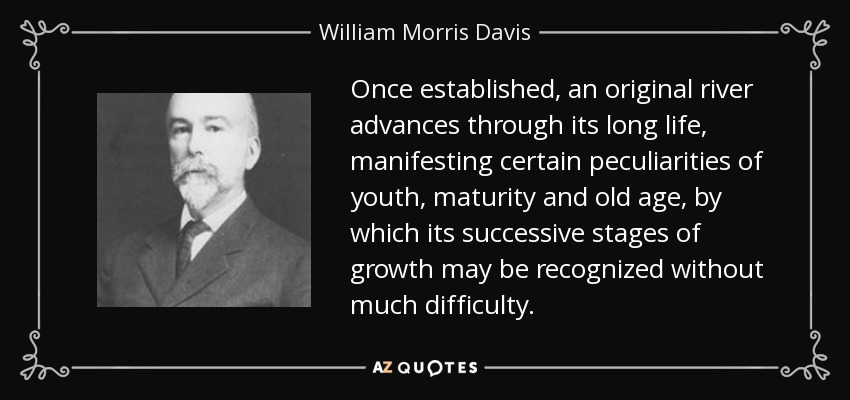 Once established, an original river advances through its long life, manifesting certain peculiarities of youth, maturity and old age, by which its successive stages of growth may be recognized without much difficulty. - William Morris Davis