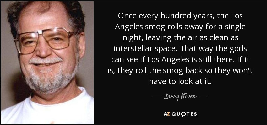 Once every hundred years, the Los Angeles smog rolls away for a single night, leaving the air as clean as interstellar space. That way the gods can see if Los Angeles is still there. If it is, they roll the smog back so they won't have to look at it. - Larry Niven