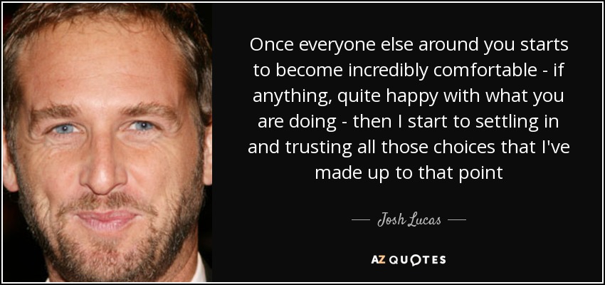 Once everyone else around you starts to become incredibly comfortable - if anything, quite happy with what you are doing - then I start to settling in and trusting all those choices that I've made up to that point - Josh Lucas