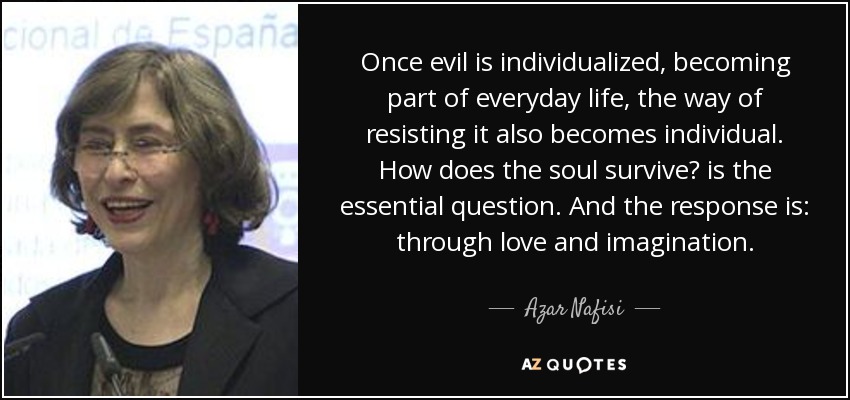 Once evil is individualized, becoming part of everyday life, the way of resisting it also becomes individual. How does the soul survive? is the essential question. And the response is: through love and imagination. - Azar Nafisi