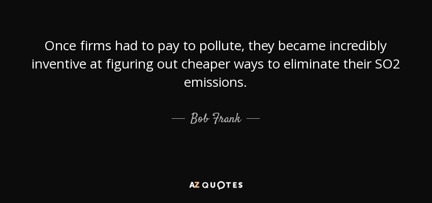 Once firms had to pay to pollute, they became incredibly inventive at figuring out cheaper ways to eliminate their SO2 emissions. - Bob Frank