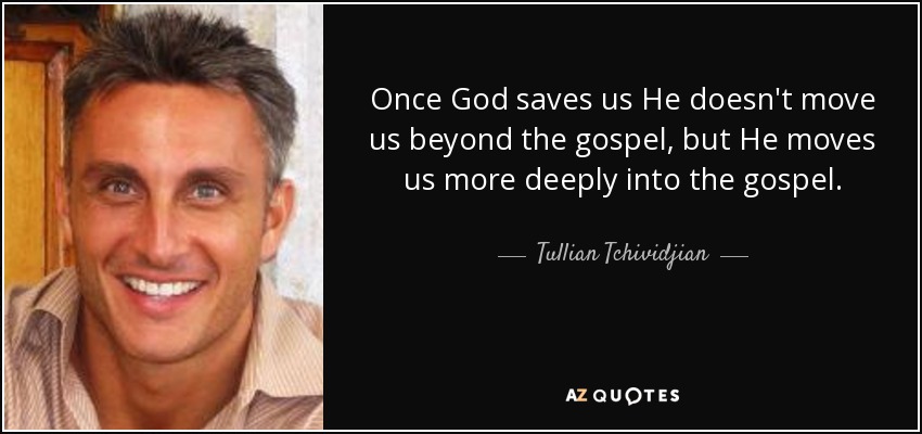 Once God saves us He doesn't move us beyond the gospel, but He moves us more deeply into the gospel. - Tullian Tchividjian