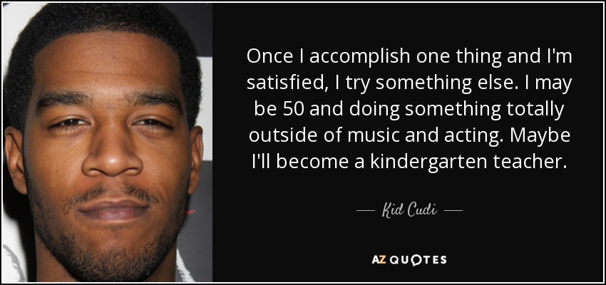 Once I accomplish one thing and I'm satisfied, I try something else. I may be 50 and doing something totally outside of music and acting. Maybe I'll become a kindergarten teacher. - Kid Cudi