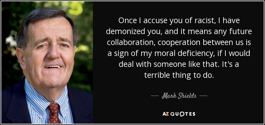 Once I accuse you of racist, I have demonized you, and it means any future collaboration, cooperation between us is a sign of my moral deficiency, if I would deal with someone like that. It's a terrible thing to do. - Mark Shields