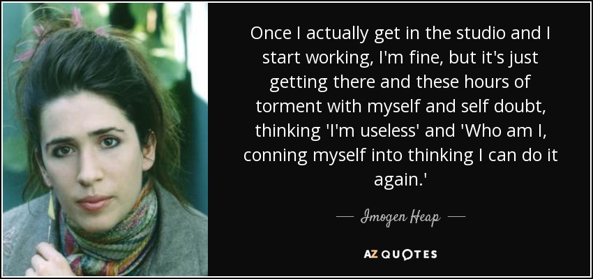 Once I actually get in the studio and I start working, I'm fine, but it's just getting there and these hours of torment with myself and self doubt, thinking 'I'm useless' and 'Who am I, conning myself into thinking I can do it again.' - Imogen Heap