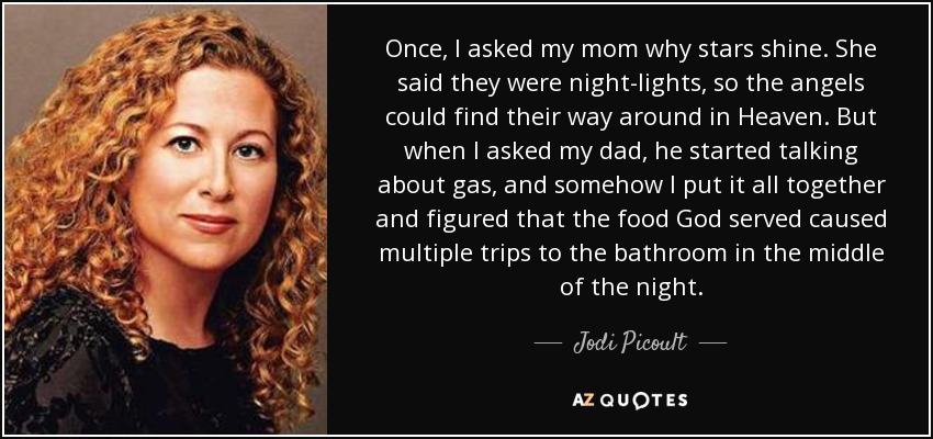 Once, I asked my mom why stars shine. She said they were night-lights, so the angels could find their way around in Heaven. But when I asked my dad, he started talking about gas, and somehow I put it all together and figured that the food God served caused multiple trips to the bathroom in the middle of the night. - Jodi Picoult