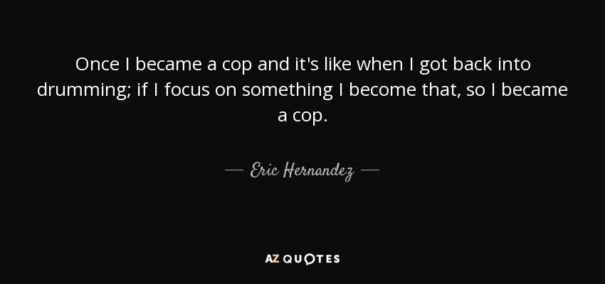 Once I became a cop and it's like when I got back into drumming; if I focus on something I become that, so I became a cop. - Eric Hernandez