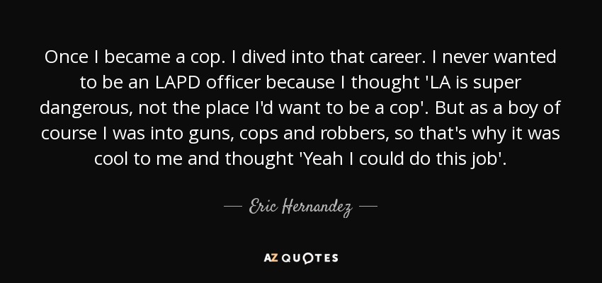 Once I became a cop. I dived into that career. I never wanted to be an LAPD officer because I thought 'LA is super dangerous, not the place I'd want to be a cop'. But as a boy of course I was into guns, cops and robbers, so that's why it was cool to me and thought 'Yeah I could do this job'. - Eric Hernandez