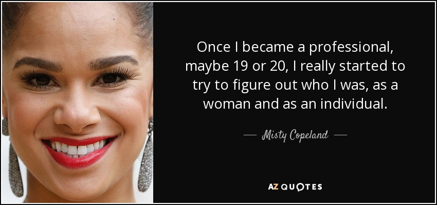 Once I became a professional, maybe 19 or 20, I really started to try to figure out who I was, as a woman and as an individual. - Misty Copeland
