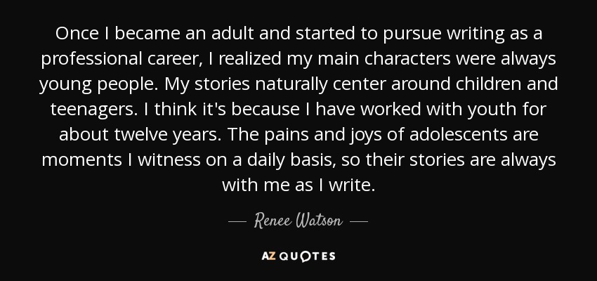 Once I became an adult and started to pursue writing as a professional career, I realized my main characters were always young people. My stories naturally center around children and teenagers. I think it's because I have worked with youth for about twelve years. The pains and joys of adolescents are moments I witness on a daily basis, so their stories are always with me as I write. - Renee Watson