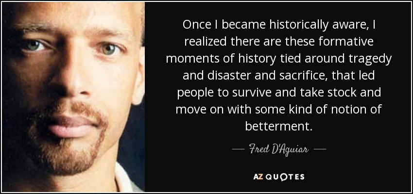 Once I became historically aware, I realized there are these formative moments of history tied around tragedy and disaster and sacrifice, that led people to survive and take stock and move on with some kind of notion of betterment. - Fred D'Aguiar