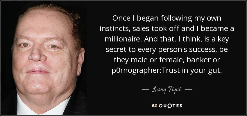 Once I began following my own instincts, sales took off and I became a millionaire. And that, I think, is a key secret to every person's success, be they male or female, banker or p0rnographer:Trust in your gut. - Larry Flynt