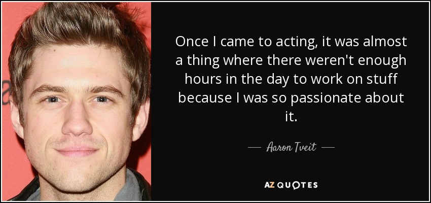 Once I came to acting, it was almost a thing where there weren't enough hours in the day to work on stuff because I was so passionate about it. - Aaron Tveit