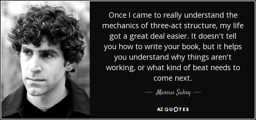 Once I came to really understand the mechanics of three-act structure, my life got a great deal easier. It doesn't tell you how to write your book, but it helps you understand why things aren't working, or what kind of beat needs to come next. - Marcus Sakey