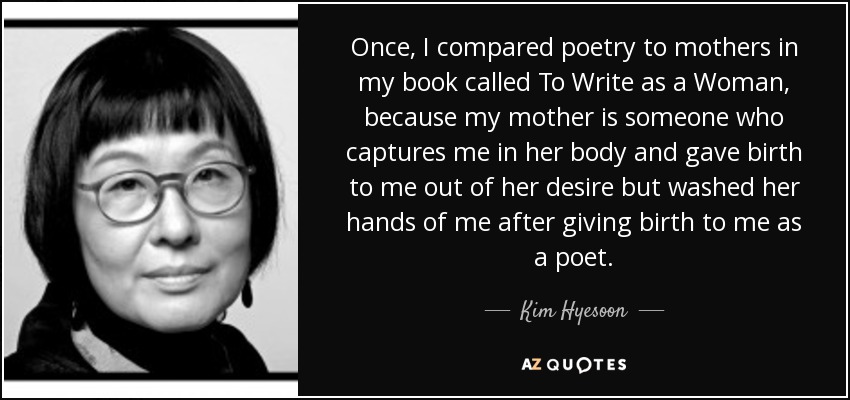 Once, I compared poetry to mothers in my book called To Write as a Woman, because my mother is someone who captures me in her body and gave birth to me out of her desire but washed her hands of me after giving birth to me as a poet. - Kim Hyesoon