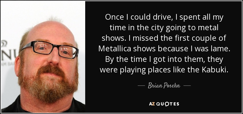 Once I could drive, I spent all my time in the city going to metal shows. I missed the first couple of Metallica shows because I was lame. By the time I got into them, they were playing places like the Kabuki. - Brian Posehn