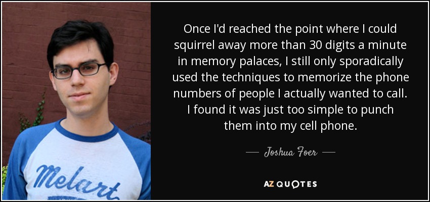 Once I'd reached the point where I could squirrel away more than 30 digits a minute in memory palaces, I still only sporadically used the techniques to memorize the phone numbers of people I actually wanted to call. I found it was just too simple to punch them into my cell phone. - Joshua Foer