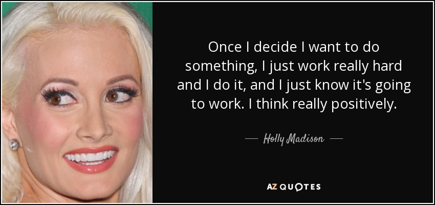 Once I decide I want to do something, I just work really hard and I do it, and I just know it's going to work. I think really positively. - Holly Madison