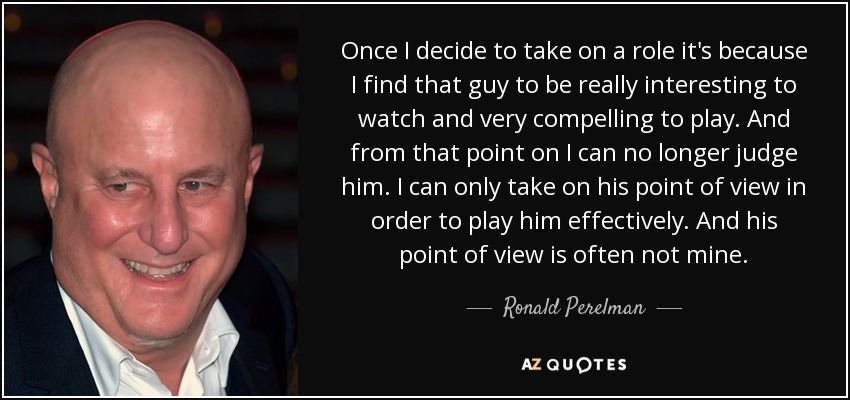 Once I decide to take on a role it's because I find that guy to be really interesting to watch and very compelling to play. And from that point on I can no longer judge him. I can only take on his point of view in order to play him effectively. And his point of view is often not mine. - Ronald Perelman