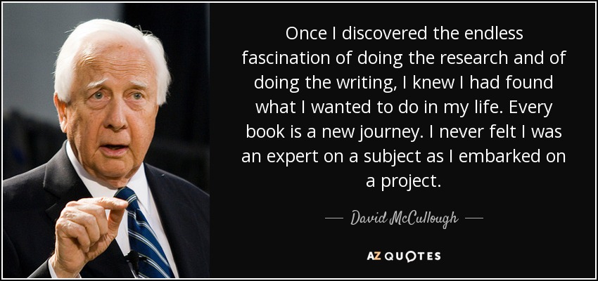 Once I discovered the endless fascination of doing the research and of doing the writing, I knew I had found what I wanted to do in my life. Every book is a new journey. I never felt I was an expert on a subject as I embarked on a project. - David McCullough