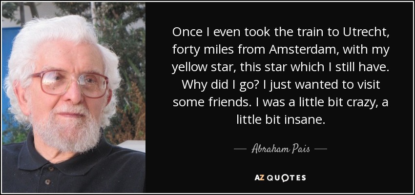 Once I even took the train to Utrecht, forty miles from Amsterdam, with my yellow star, this star which I still have. Why did I go? I just wanted to visit some friends. I was a little bit crazy, a little bit insane. - Abraham Pais