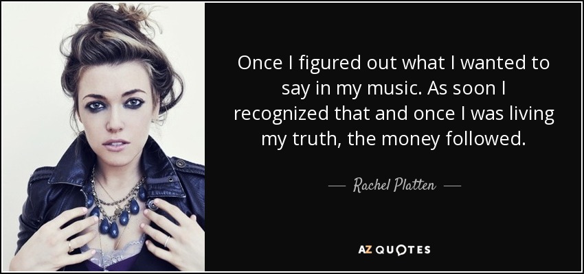 Once I figured out what I wanted to say in my music. As soon I recognized that and once I was living my truth, the money followed. - Rachel Platten