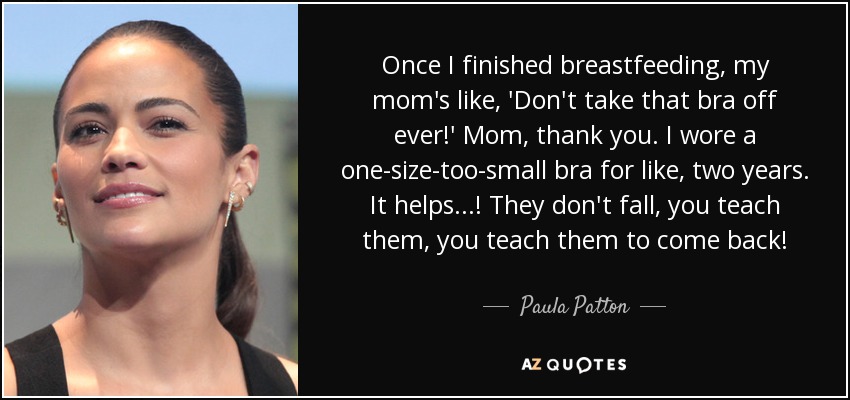Once I finished breastfeeding, my mom's like, 'Don't take that bra off ever!' Mom, thank you. I wore a one-size-too-small bra for like, two years. It helps...! They don't fall, you teach them, you teach them to come back! - Paula Patton