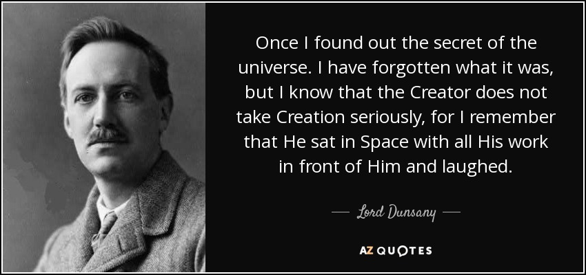 Once I found out the secret of the universe. I have forgotten what it was, but I know that the Creator does not take Creation seriously, for I remember that He sat in Space with all His work in front of Him and laughed. - Lord Dunsany