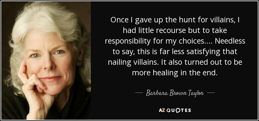 Once I gave up the hunt for villains, I had little recourse but to take responsibility for my choices.... Needless to say, this is far less satisfying that nailing villains. It also turned out to be more healing in the end. - Barbara Brown Taylor