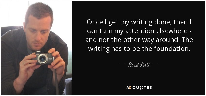Once I get my writing done, then I can turn my attention elsewhere - and not the other way around. The writing has to be the foundation. - Brad Listi