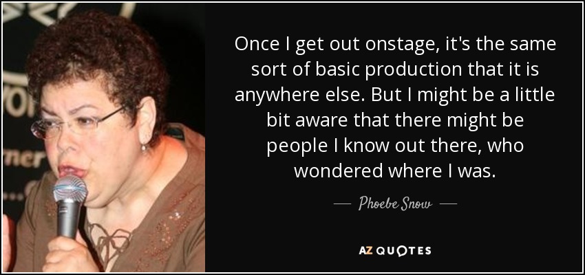 Once I get out onstage, it's the same sort of basic production that it is anywhere else. But I might be a little bit aware that there might be people I know out there, who wondered where I was. - Phoebe Snow