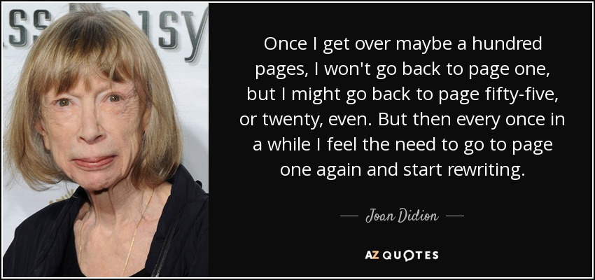 Once I get over maybe a hundred pages, I won't go back to page one, but I might go back to page fifty-five, or twenty, even. But then every once in a while I feel the need to go to page one again and start rewriting. - Joan Didion