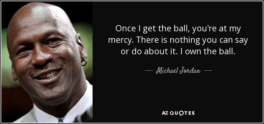 Once I get the ball, you're at my mercy. There is nothing you can say or do about it. I own the ball. - Michael Jordan