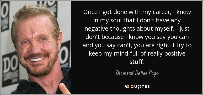 Once I got done with my career, I knew in my soul that I don't have any negative thoughts about myself. I just don't because I know you say you can and you say can't, you are right. I try to keep my mind full of really positive stuff. - Diamond Dallas Page