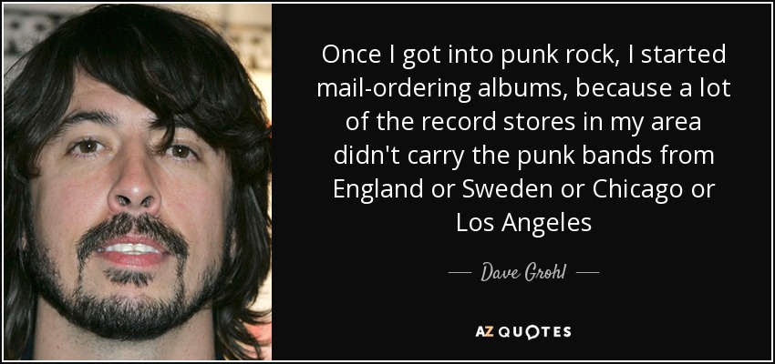 Once I got into punk rock, I started mail-ordering albums, because a lot of the record stores in my area didn't carry the punk bands from England or Sweden or Chicago or Los Angeles - Dave Grohl