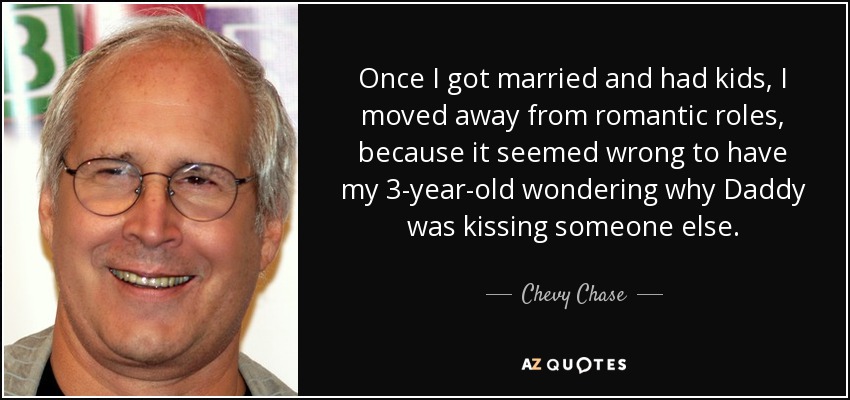 Once I got married and had kids, I moved away from romantic roles, because it seemed wrong to have my 3-year-old wondering why Daddy was kissing someone else. - Chevy Chase